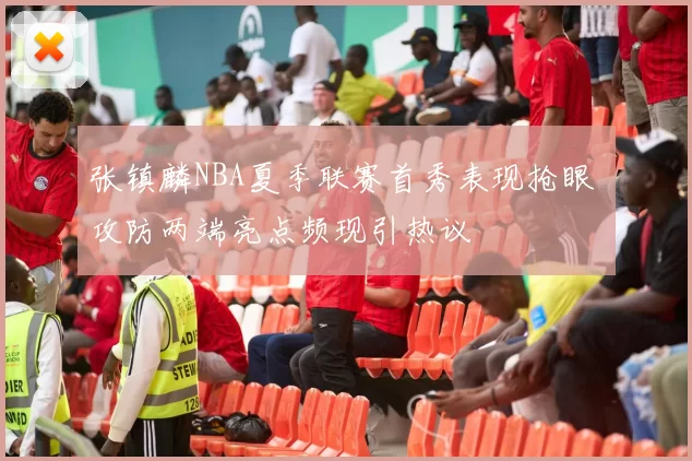 张镇麟NBA夏季联赛首秀表现抢眼 攻防两端亮点频现引热议