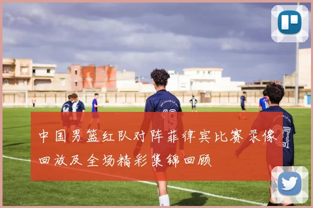 中国男篮红队对阵菲律宾比赛录像回放及全场精彩集锦回顾