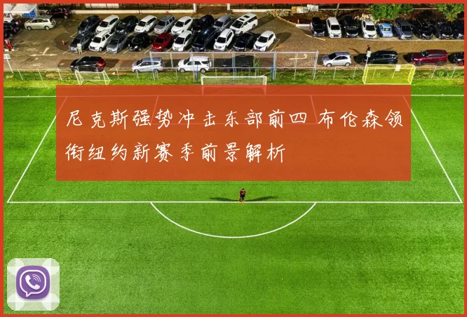 尼克斯强势冲击东部前四 布伦森领衔纽约新赛季前景解析