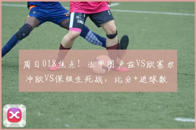 周日018焦点!法甲图卢兹VS欧塞尔 冲欧VS保级生死战,比分+进球数精准剖析_主场_攻防_核心