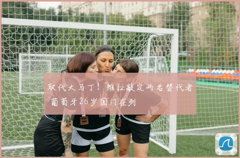 取代大马丁！维拉敲定两名替代者 葡萄牙26岁国门在列