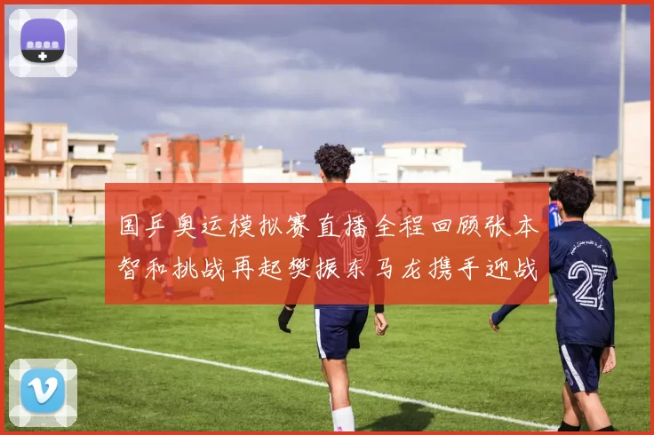 国乒奥运模拟赛直播全程回顾张本智和挑战再起樊振东马龙携手迎战