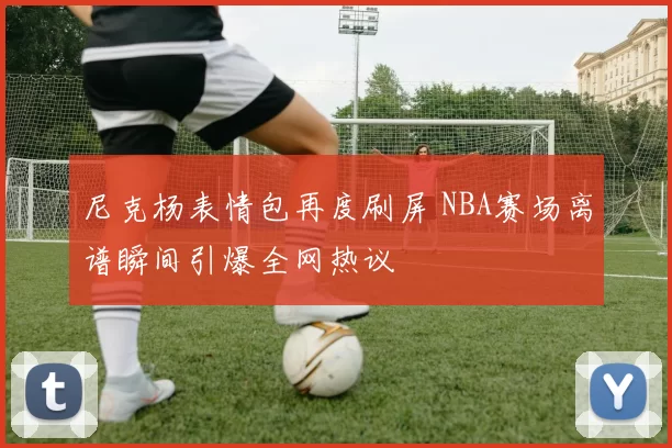 尼克杨表情包再度刷屏 NBA赛场离谱瞬间引爆全网热议