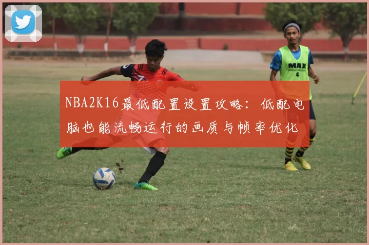 NBA2K16最低配置设置攻略：低配电脑也能流畅运行的画质与帧率优化技巧