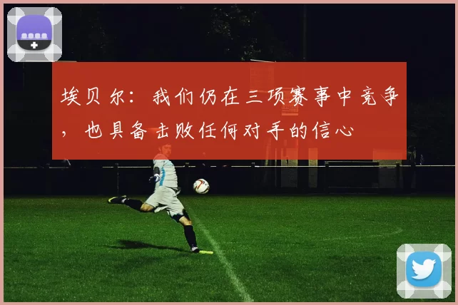 埃贝尔：我们仍在三项赛事中竞争，也具备击败任何对手的信心