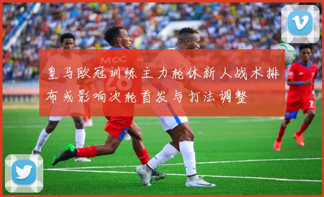皇马欧冠训练主力轮休新人战术排布或影响次轮首发与打法调整