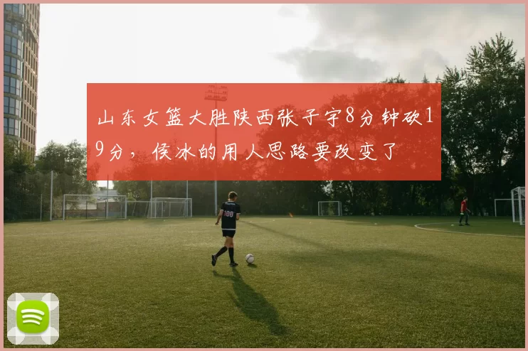 山东女篮大胜陕西张子宇8分钟砍19分，侯冰的用人思路要改变了