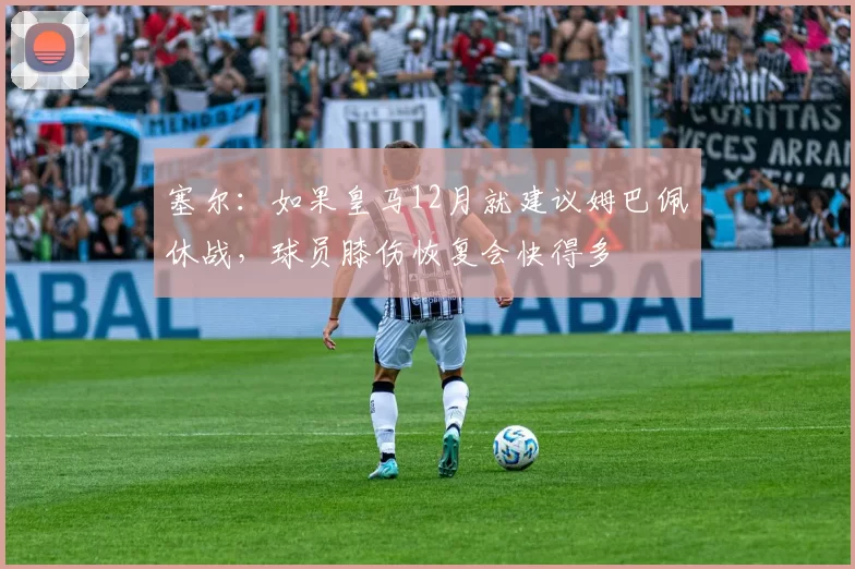 塞尔:如果皇马12月就建议姆巴佩休战,球员膝伤恢复会快得多