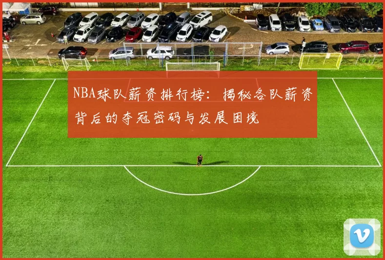 NBA球队薪资排行榜：揭秘各队薪资背后的夺冠密码与发展困境