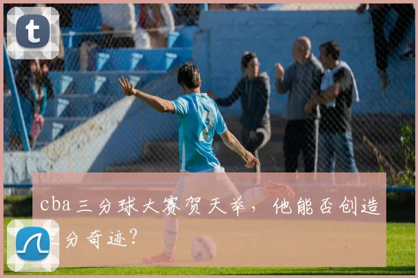 cba三分球大赛贺天举，他能否创造三分奇迹？