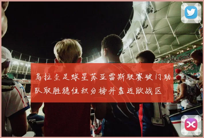 乌拉圭足球星苏亚雷斯联赛破门助队取胜稳住积分榜并靠近欧战区