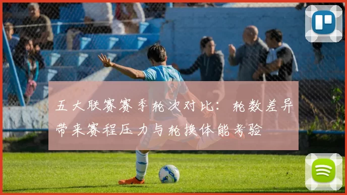 五大联赛赛季轮次对比：轮数差异带来赛程压力与轮换体能考验