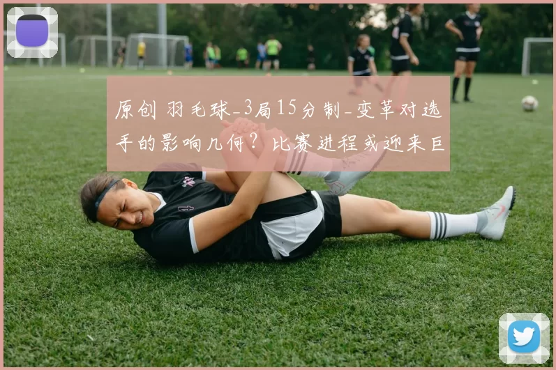 原创 羽毛球_3局15分制_变革对选手的影响几何？比赛进程或迎来巨变