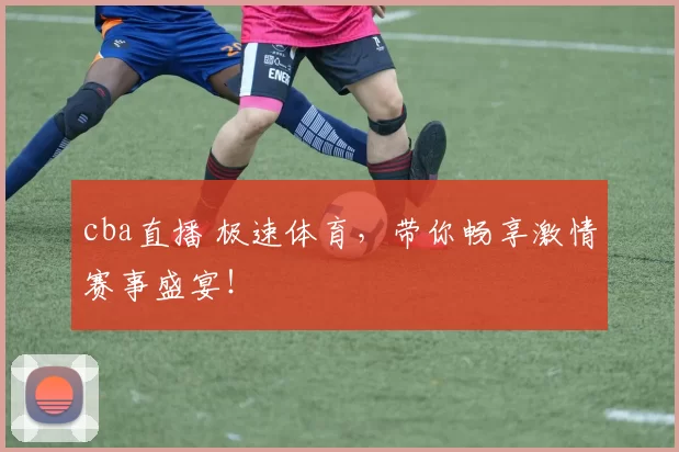 cba直播 极速体育，带你畅享激情赛事盛宴！