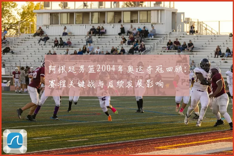 阿根廷男篮2004年奥运夺冠回顾:赛程关键战与后续发展影响