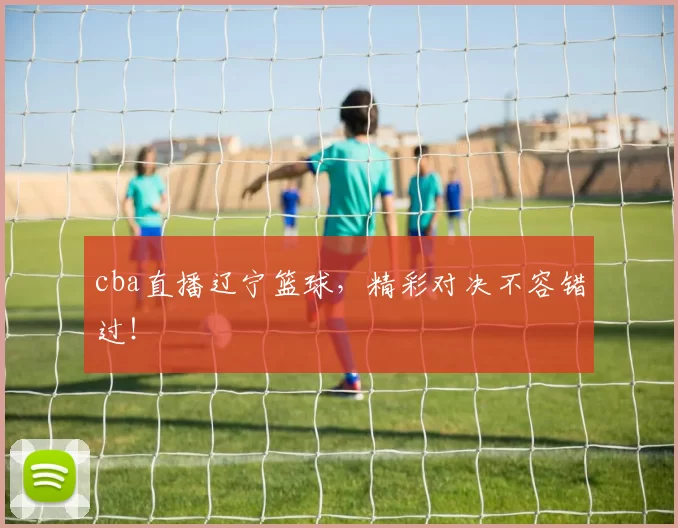 cba直播辽宁篮球，精彩对决不容错过！