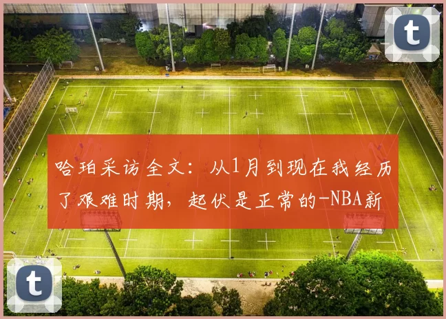 哈珀采访全文:从1月到现在我经历了艰难时期,起伏是正常的-NBA新闻