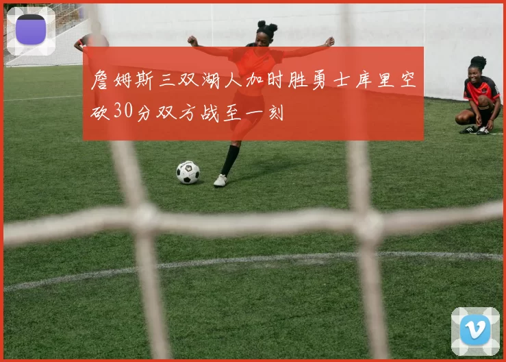 詹姆斯三双湖人加时胜勇士库里空砍30分双方战至一刻