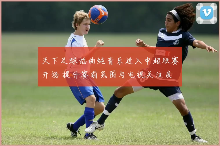 天下足球插曲纯音乐进入中超联赛开场 提升赛前氛围与电视关注度