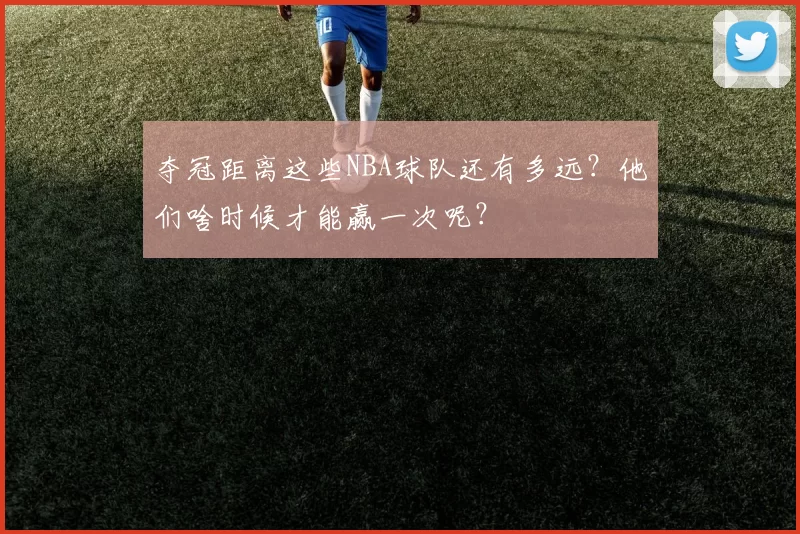 夺冠距离这些NBA球队还有多远？他们啥时候才能赢一次呢？