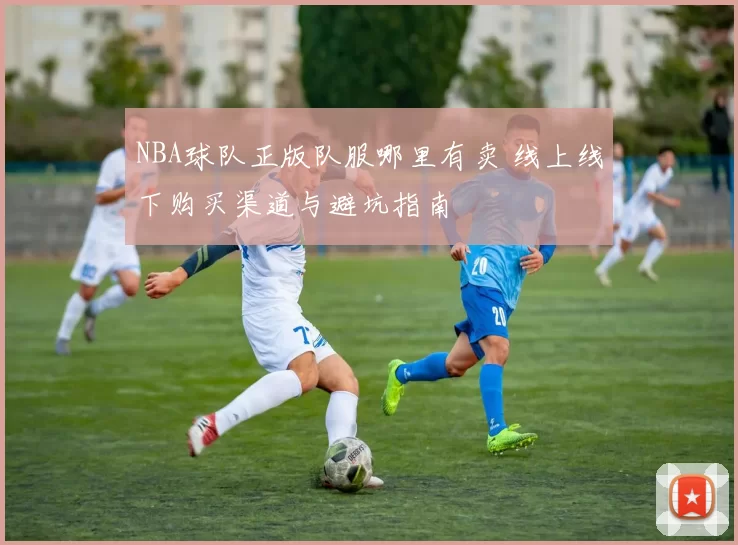 NBA球队正版队服哪里有卖 线上线下购买渠道与避坑指南