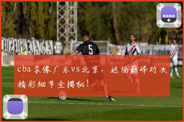 cba录像广东vs北京，这场巅峰对决精彩细节全揭秘！